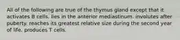 All of the following are true of the thymus gland except that it activates B cells. lies in the anterior mediastinum. involutes after puberty. reaches its greatest relative size during the second year of life. produces T cells.