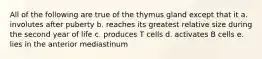 All of the following are true of the thymus gland except that it a. involutes after puberty b. reaches its greatest relative size during the second year of life c. produces T cells d. activates B cells e. lies in the anterior mediastinum