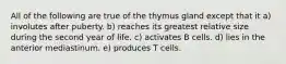 All of the following are true of the thymus gland except that it a) involutes after puberty. b) reaches its greatest relative size during the second year of life. c) activates B cells. d) lies in the anterior mediastinum. e) produces T cells.