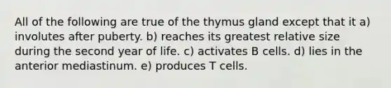 All of the following are true of the thymus gland except that it a) involutes after puberty. b) reaches its greatest relative size during the second year of life. c) activates B cells. d) lies in the anterior mediastinum. e) produces T cells.