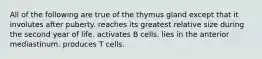 All of the following are true of the thymus gland except that it involutes after puberty. reaches its greatest relative size during the second year of life. activates B cells. lies in the anterior mediastinum. produces T cells.