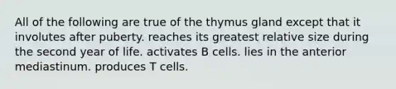 All of the following are true of the thymus gland except that it involutes after puberty. reaches its greatest relative size during the second year of life. activates B cells. lies in the anterior mediastinum. produces T cells.