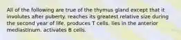 All of the following are true of the thymus gland except that it involutes after puberty. reaches its greatest relative size during the second year of life. produces T cells. lies in the anterior mediastinum. activates B cells.