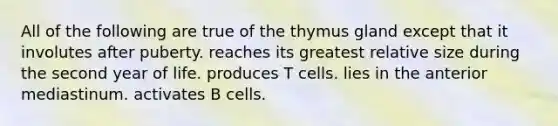 All of the following are true of the thymus gland except that it involutes after puberty. reaches its greatest relative size during the second year of life. produces T cells. lies in the anterior mediastinum. activates B cells.