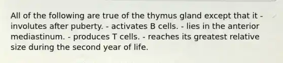 All of the following are true of the thymus gland except that it - involutes after puberty. - activates B cells. - lies in the anterior mediastinum. - produces T cells. - reaches its greatest relative size during the second year of life.