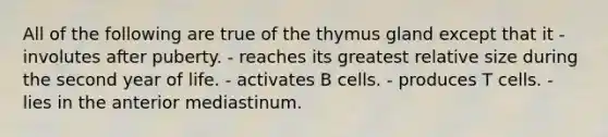 All of the following are true of the thymus gland except that it - involutes after puberty. - reaches its greatest relative size during the second year of life. - activates B cells. - produces T cells. - lies in the anterior mediastinum.