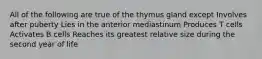 All of the following are true of the thymus gland except Involves after puberty Lies in the anterior mediastinum Produces T cells Activates B cells Reaches its greatest relative size during the second year of life