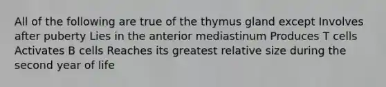 All of the following are true of the thymus gland except Involves after puberty Lies in the anterior mediastinum Produces T cells Activates B cells Reaches its greatest relative size during the second year of life