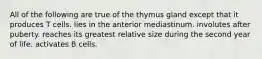 All of the following are true of the thymus gland except that it produces T cells. lies in the anterior mediastinum. involutes after puberty. reaches its greatest relative size during the second year of life. activates B cells.