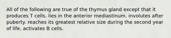 All of the following are true of the thymus gland except that it produces T cells. lies in the anterior mediastinum. involutes after puberty. reaches its greatest relative size during the second year of life. activates B cells.