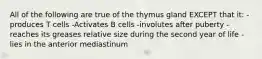 All of the following are true of the thymus gland EXCEPT that it: -produces T cells -Activates B cells -involutes after puberty -reaches its greases relative size during the second year of life -lies in the anterior mediastinum