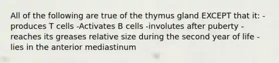 All of the following are true of the thymus gland EXCEPT that it: -produces T cells -Activates B cells -involutes after puberty -reaches its greases relative size during the second year of life -lies in the anterior mediastinum