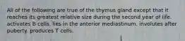 All of the following are true of the thymus gland except that it reaches its greatest relative size during the second year of life. activates B cells. lies in the anterior mediastinum. involutes after puberty. produces T cells.