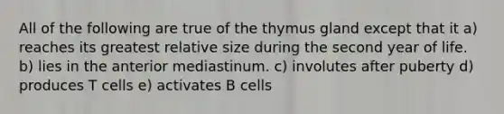 All of the following are true of the thymus gland except that it a) reaches its greatest relative size during the second year of life. b) lies in the anterior mediastinum. c) involutes after puberty d) produces T cells e) activates B cells