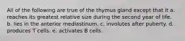 All of the following are true of the thymus gland except that it a. reaches its greatest relative size during the second year of life. b. lies in the anterior mediastinum. c. involutes after puberty. d. produces T cells. e. activates B cells.