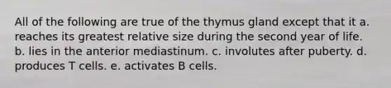 All of the following are true of the thymus gland except that it a. reaches its greatest relative size during the second year of life. b. lies in the anterior mediastinum. c. involutes after puberty. d. produces T cells. e. activates B cells.