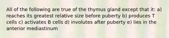 All of the following are true of the thymus gland except that it: a) reaches its greatest relative size before puberty b) produces T cells c) activates B cells d) involutes after puberty e) lies in the anterior mediastinum