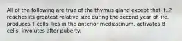 All of the following are true of the thymus gland except that it..? reaches its greatest relative size during the second year of life. produces T cells. lies in the anterior mediastinum. activates B cells. involutes after puberty.