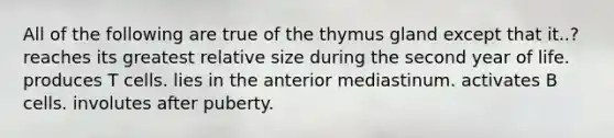 All of the following are true of the thymus gland except that it..? reaches its greatest relative size during the second year of life. produces T cells. lies in the anterior mediastinum. activates B cells. involutes after puberty.