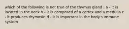 which of the following is not true of the thymus gland : a - it is located in the neck b - it is composed of a cortex and a medulla c - it produces thymosin d - it is important in the body's immune system