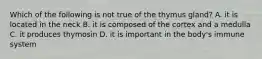 Which of the following is not true of the thymus gland? A. it is located in the neck B. it is composed of the cortex and a medulla C. it produces thymosin D. it is important in the body's immune system