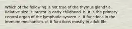 Which of the following is not true of the thymus gland? a. Relative size is largest in early childhood. b. It is the primary central organ of the lymphatic system. c. It functions in the immune mechanism. d. It functions mostly in adult life.