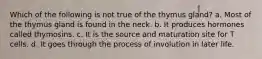 Which of the following is not true of the thymus gland? a. Most of the thymus gland is found in the neck. b. It produces hormones called thymosins. c. It is the source and maturation site for T cells. d. It goes through the process of involution in later life.