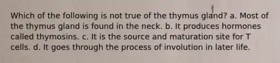 Which of the following is not true of the thymus gland? a. Most of the thymus gland is found in the neck. b. It produces hormones called thymosins. c. It is the source and maturation site for T cells. d. It goes through the process of involution in later life.