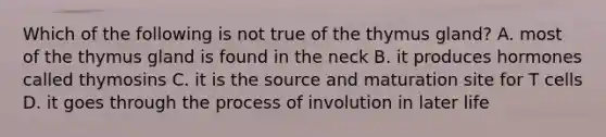 Which of the following is not true of the thymus gland? A. most of the thymus gland is found in the neck B. it produces hormones called thymosins C. it is the source and maturation site for T cells D. it goes through the process of involution in later life