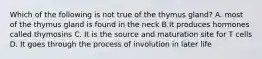 Which of the following is not true of the thymus gland? A. most of the thymus gland is found in the neck B.It produces hormones called thymosins C. It is the source and maturation site for T cells D. It goes through the process of involution in later life