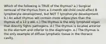 Which of the following is TRUE of the thymus? a.) Surgical removal of the thymus from a 3 month old child could affect B lymphocyte development, but NOT T lymphocyte development. b.) An adult thymus will contain more adipocytes than the thymus of a 13 y old. c.) The thymus is the only lymphoid organ that directly fights pathogens. d.) The thymus is located anterior to the sternum and inferior to the diaphragm. e.) The thymus is the only example of diffuse lymphatic tissue in the thoracic cavity.