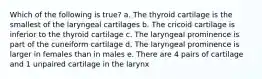 Which of the following is true? a. The thyroid cartilage is the smallest of the laryngeal cartilages b. The cricoid cartilage is inferior to the thyroid cartilage c. The laryngeal prominence is part of the cuneiform cartilage d. The laryngeal prominence is larger in females than in males e. There are 4 pairs of cartilage and 1 unpaired cartilage in the larynx