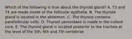 Which of the following is true about the thyroid gland? A. T3 and T4 are made inside of the follicular epithelia. B. The thyroid gland is located in the abdomen. C. The thyroid contains parafollicular cells. D. Thyroid peroxidase is made in the colloid core. E. The thyroid gland is located posterior to the trachea at the level of the 5th, 6th and 7th vertebrae