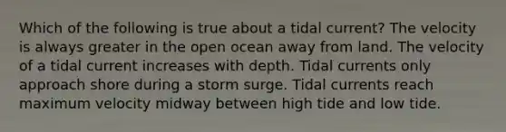 Which of the following is true about a tidal current? The velocity is always greater in the open ocean away from land. The velocity of a tidal current increases with depth. Tidal currents only approach shore during a storm surge. Tidal currents reach maximum velocity midway between high tide and low tide.