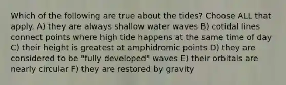 Which of the following are true about the tides? Choose ALL that apply. A) they are always shallow water waves B) cotidal lines connect points where high tide happens at the same time of day C) their height is greatest at amphidromic points D) they are considered to be "fully developed" waves E) their orbitals are nearly circular F) they are restored by gravity