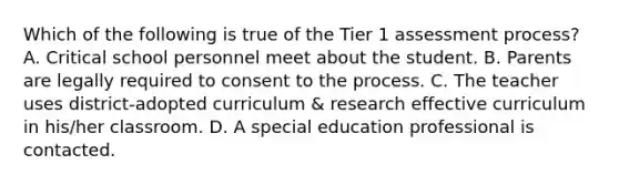 Which of the following is true of the Tier 1 assessment process? A. Critical school personnel meet about the student. B. Parents are legally required to consent to the process. C. The teacher uses district-adopted curriculum & research effective curriculum in his/her classroom. D. A special education professional is contacted.