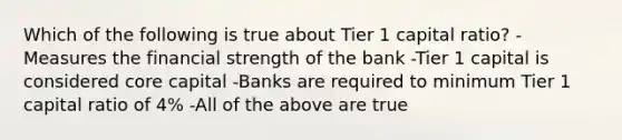 Which of the following is true about Tier 1 capital ratio? -Measures the financial strength of the bank -Tier 1 capital is considered core capital -Banks are required to minimum Tier 1 capital ratio of 4% -All of the above are true