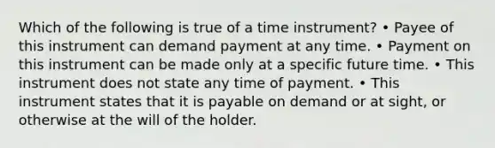 Which of the following is true of a time instrument? • Payee of this instrument can demand payment at any time. • Payment on this instrument can be made only at a specific future time. • This instrument does not state any time of payment. • This instrument states that it is payable on demand or at sight, or otherwise at the will of the holder.