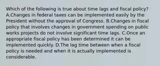 Which of the following is true about time lags and fiscal policy? A.Changes in federal taxes can be implemented easily by the President without the approval of Congress. B.Changes in fiscal policy that involves changes in government spending on public works projects do not involve significant time lags. C.Once an appropriate fiscal policy has been determined it can be implemented quickly. D.The lag time between when a fiscal policy is needed and when it is actually implemented is considerable.