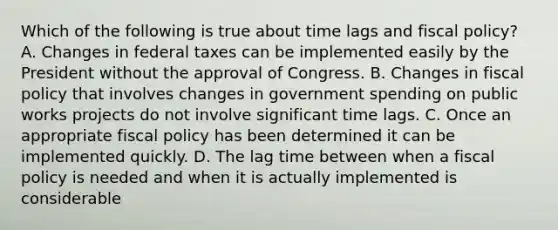 Which of the following is true about time lags and fiscal policy? A. Changes in federal taxes can be implemented easily by the President without the approval of Congress. B. Changes in fiscal policy that involves changes in government spending on public works projects do not involve significant time lags. C. Once an appropriate fiscal policy has been determined it can be implemented quickly. D. The lag time between when a fiscal policy is needed and when it is actually implemented is considerable