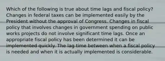 Which of the following is true about time lags and fiscal policy? Changes in federal taxes can be implemented easily by the President without the approval of Congress. Changes in fiscal policy that involves changes in government spending on public works projects do not involve significant time lags. Once an appropriate fiscal policy has been determined it can be implemented quickly. The lag time between when a fiscal policy is needed and when it is actually implemented is considerable.