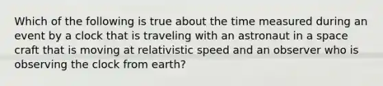 Which of the following is true about the time measured during an event by a clock that is traveling with an astronaut in a space craft that is moving at relativistic speed and an observer who is observing the clock from earth?