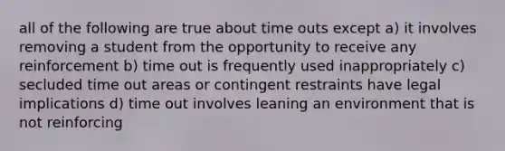 all of the following are true about time outs except a) it involves removing a student from the opportunity to receive any reinforcement b) time out is frequently used inappropriately c) secluded time out areas or contingent restraints have legal implications d) time out involves leaning an environment that is not reinforcing