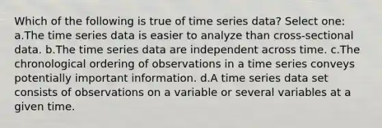 Which of the following is true of time series data? Select one: a.The time series data is easier to analyze than cross-sectional data. b.The time series data are independent across time. c.The chronological ordering of observations in a time series conveys potentially important information. d.A time series data set consists of observations on a variable or several variables at a given time.