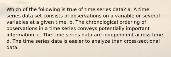 Which of the following is true of time series data? a. ​A time series data set consists of observations on a variable or several variables at a given time. b. ​The chronological ordering of observations in a time series conveys potentially important information. c. ​The time series data are independent across time. d. ​The time series data is easier to analyze than cross-sectional data.