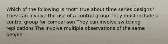 Which of the following is *not* true about time series designs? Thev can involve the use of a control group They must include a control group for comparison They can involve switching replications The involve multiple observations of the same people