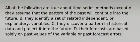 All of the following are true about time series methods except A. they assume that the pattern of the past will continue into the future. B. they identify a set of related independent, or explanatory, variables. C. they discover a pattern in historical data and project it into the future. D. their forecasts are based solely on past values of the variable or past forecast errors.