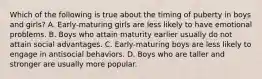 Which of the following is true about the timing of puberty in boys and girls? A. Early-maturing girls are less likely to have emotional problems. B. Boys who attain maturity earlier usually do not attain social advantages. C. Early-maturing boys are less likely to engage in antisocial behaviors. D. Boys who are taller and stronger are usually more popular.