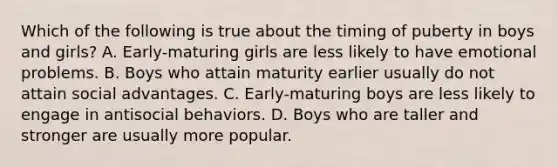 Which of the following is true about the timing of puberty in boys and girls? A. Early-maturing girls are less likely to have emotional problems. B. Boys who attain maturity earlier usually do not attain social advantages. C. Early-maturing boys are less likely to engage in antisocial behaviors. D. Boys who are taller and stronger are usually more popular.