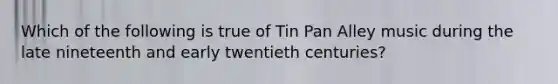 Which of the following is true of Tin Pan Alley music during the late nineteenth and early twentieth centuries?